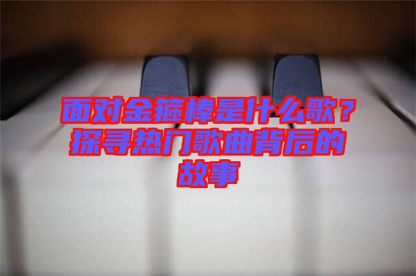 面對金箍棒是什么歌？探尋熱門歌曲背后的故事