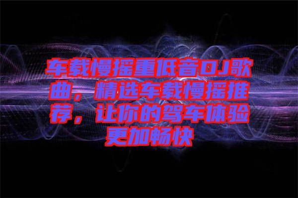車載慢搖重低音DJ歌曲，精選車載慢搖推薦，讓你的駕車體驗更加暢快