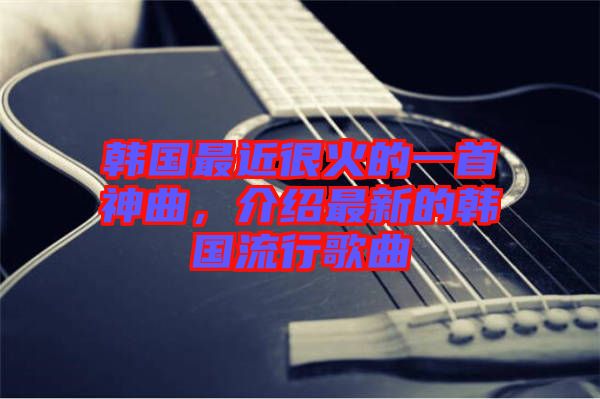 韓國(guó)最近很火的一首神曲，介紹最新的韓國(guó)流行歌曲