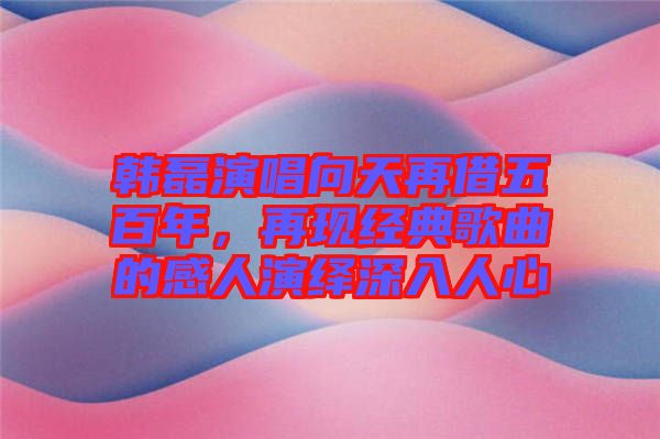 韓磊演唱向天再借五百年，再現(xiàn)經(jīng)典歌曲的感人演繹深入人心