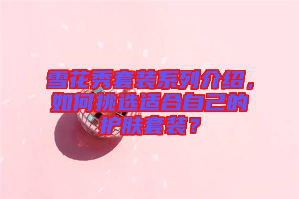 雪花秀套裝系列介紹，如何挑選適合自己的護(hù)膚套裝？