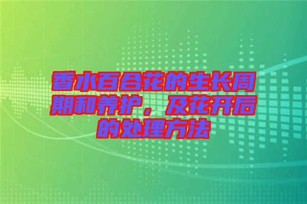 香水百合花的生長周期和養(yǎng)護(hù)，及花開后的處理方法