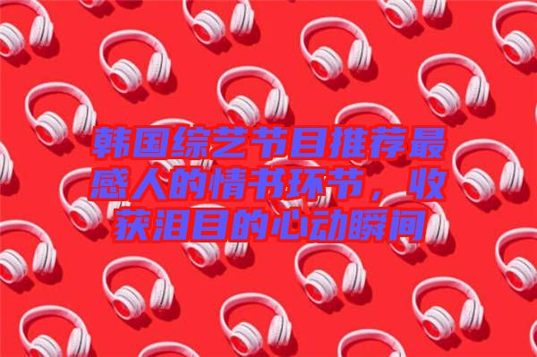 韓國綜藝節(jié)目推薦最感人的情書環(huán)節(jié)，收獲淚目的心動瞬間