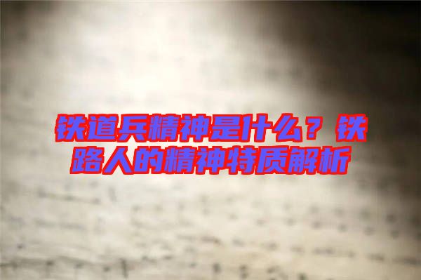 鐵道兵精神是什么？鐵路人的精神特質(zhì)解析