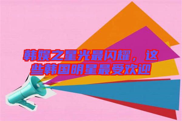 韓娛之星光最閃耀，這些韓國明星最受歡迎