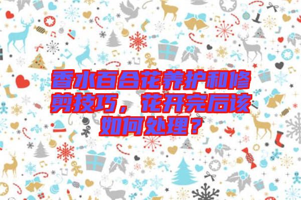 香水百合花養(yǎng)護和修剪技巧，花開完后該如何處理？