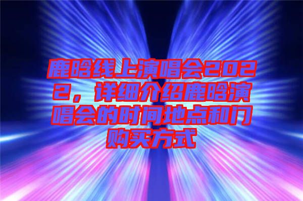 鹿晗線上演唱會2022，詳細介紹鹿晗演唱會的時間地點和門購買方式