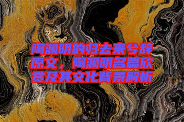 陶淵明的歸去來兮辭原文，陶淵明名篇欣賞及其文化背景解析
