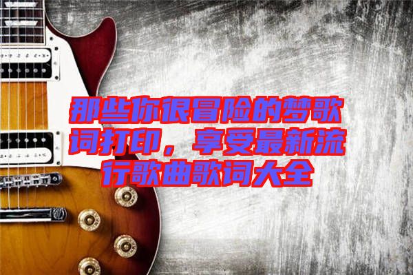那些你很冒險(xiǎn)的夢(mèng)歌詞打印，享受最新流行歌曲歌詞大全