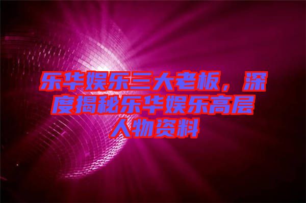 樂華娛樂三大老板，深度揭秘樂華娛樂高層人物資料