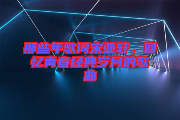 那些年歌詞宋亞軒，回憶青春經(jīng)典歲月的歌曲