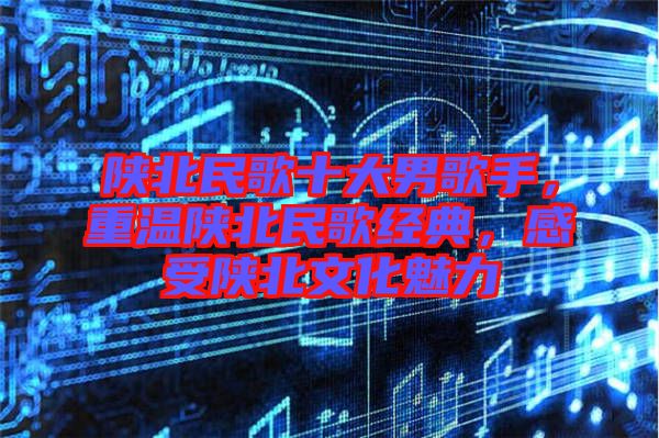陜北民歌十大男歌手，重溫陜北民歌經典，感受陜北文化魅力
