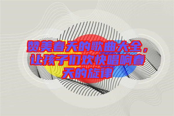 贊美春天的歌曲大全，讓孩子們歡快唱響春天的旋律