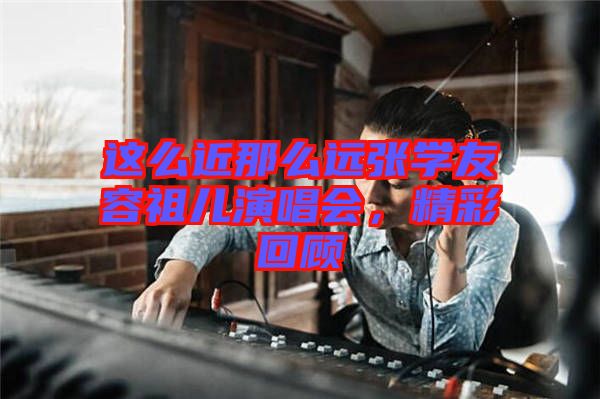 這么近那么遠張學(xué)友容祖兒演唱會，精彩回顧