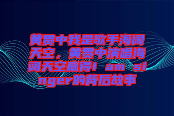 黃貫中我是歌手海闊天空，黃貫中演唱海闊天空贏得I am singer的背后故事