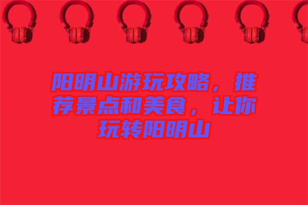 陽明山游玩攻略，推薦景點(diǎn)和美食，讓你玩轉(zhuǎn)陽明山