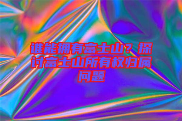 誰能擁有富士山？探討富士山所有權(quán)歸屬問題