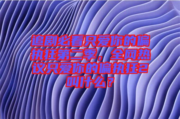 追劇必看只愛你的偏執(zhí)狂第二季，全網(wǎng)熱議只愛你的偏執(zhí)狂2叫什么？
