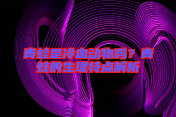 青蛙是冷血動物嗎？青蛙的生理特點解析