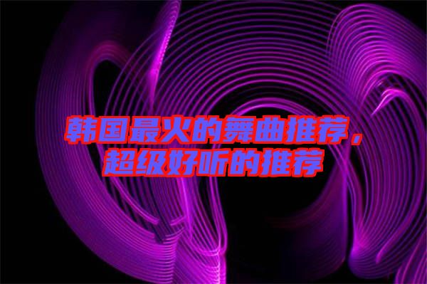 韓國最火的舞曲推薦，超級(jí)好聽的推薦