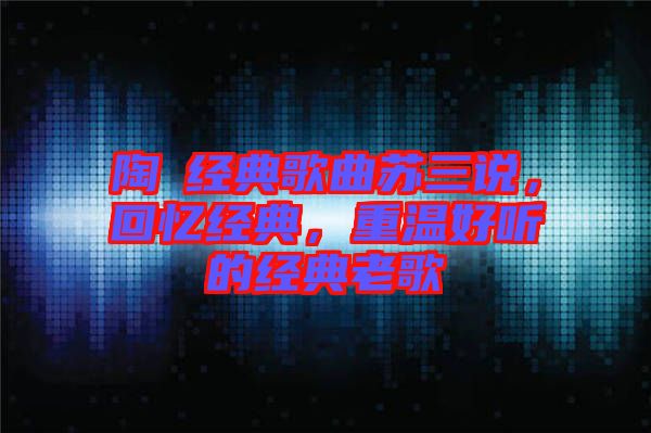 陶喆經(jīng)典歌曲蘇三說，回憶經(jīng)典，重溫好聽的經(jīng)典老歌