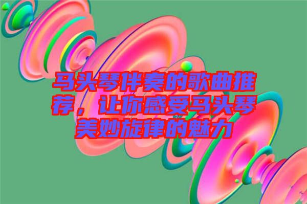 馬頭琴伴奏的歌曲推薦，讓你感受馬頭琴美妙旋律的魅力