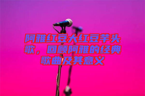 阿雅紅豆大紅豆芋頭歌，回顧阿雅的經(jīng)典歌曲及其意義