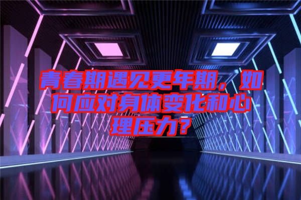 青春期遇見更年期，如何應(yīng)對身體變化和心理壓力？