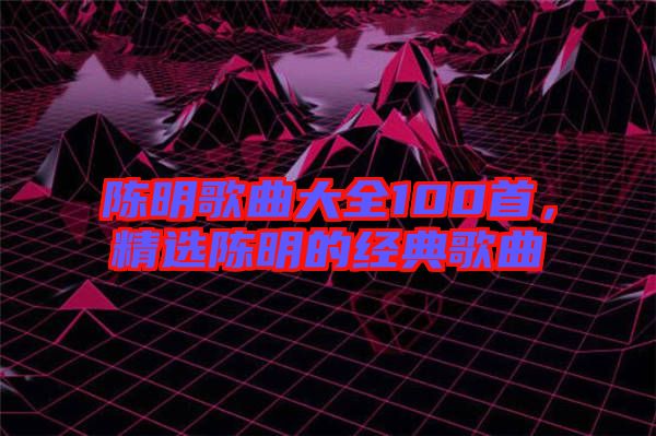陳明歌曲大全100首，精選陳明的經(jīng)典歌曲