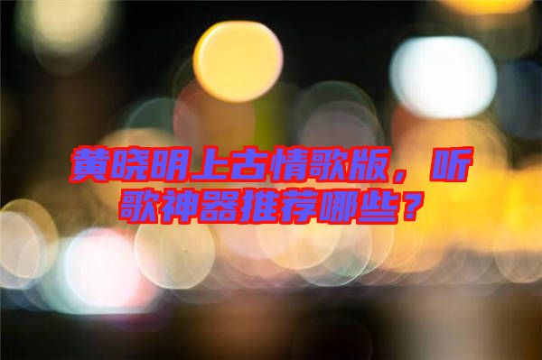 黃曉明上古情歌版，聽歌神器推薦哪些？