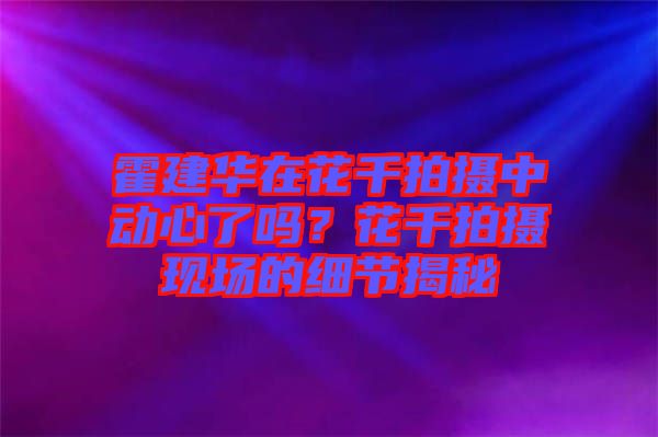 霍建華在花千拍攝中動(dòng)心了嗎？花千拍攝現(xiàn)場的細(xì)節(jié)揭秘
