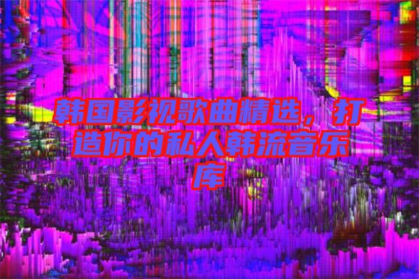 韓國影視歌曲精選，打造你的私人韓流音樂庫