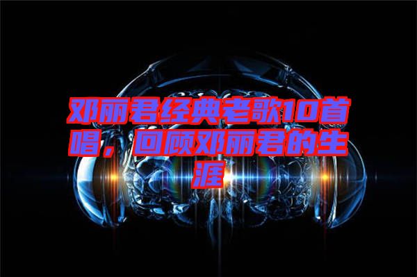 鄧麗君經(jīng)典老歌10首唱，回顧鄧麗君的生涯