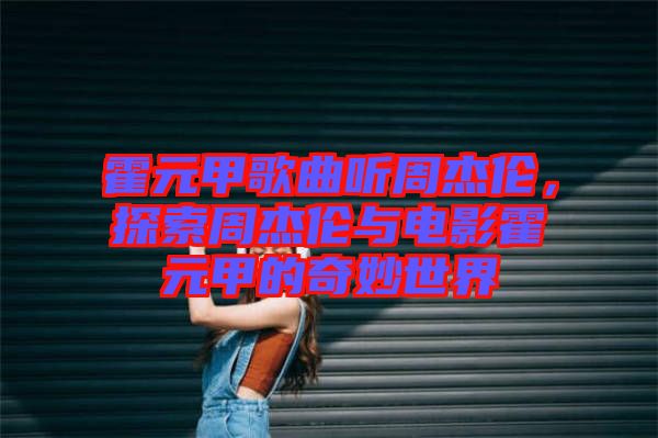 霍元甲歌曲聽周杰倫，探索周杰倫與電影霍元甲的奇妙世界