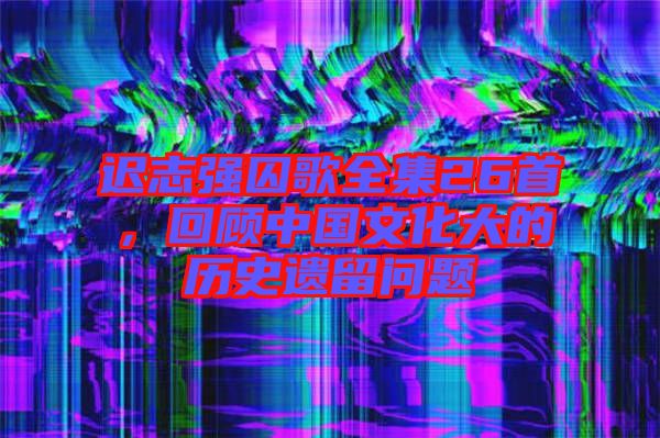 遲志強囚歌全集26首，回顧中國文化大的歷史遺留問題