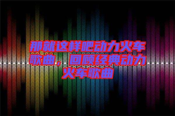 那就這樣吧動(dòng)力火車歌曲，回顧經(jīng)典動(dòng)力火車歌曲