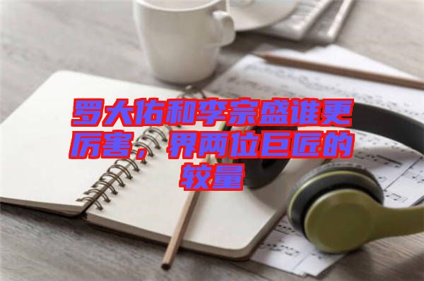 羅大佑和李宗盛誰更厲害，界兩位巨匠的較量