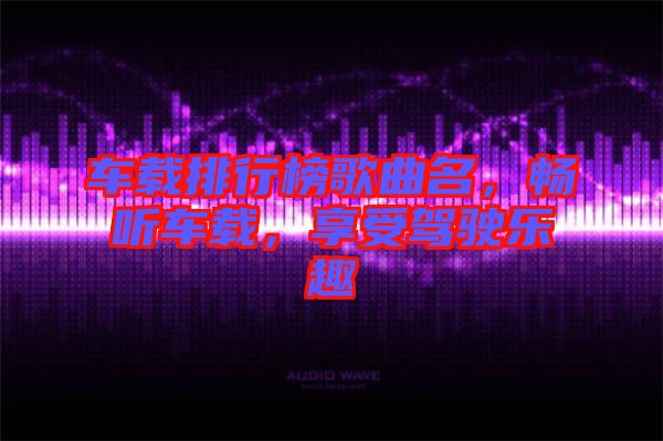 車載排行榜歌曲名，暢聽車載，享受駕駛樂趣