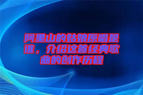 阿里山的姑娘原唱是誰，介紹這首經(jīng)典歌曲的創(chuàng)作歷程