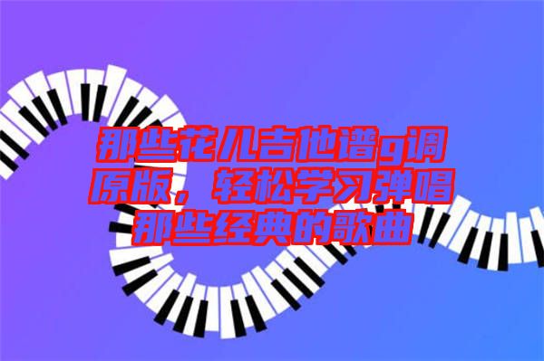 那些花兒吉他譜g調(diào)原版，輕松學(xué)習(xí)彈唱那些經(jīng)典的歌曲