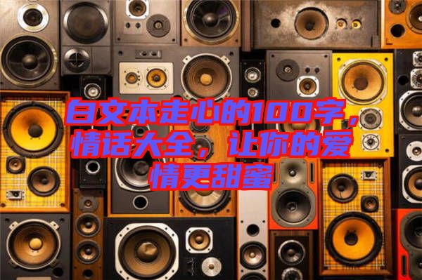 白文本走心的100字，情話大全，讓你的愛情更甜蜜