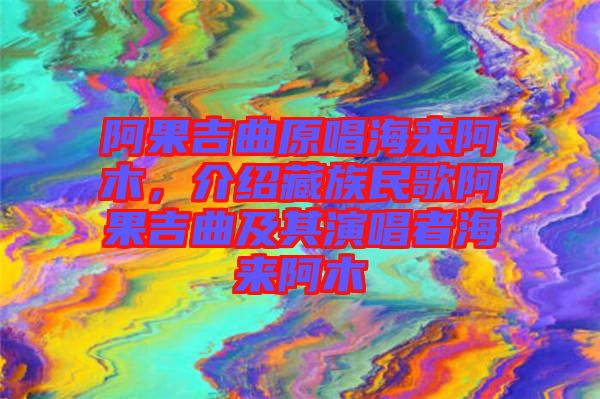 阿果吉曲原唱海來阿木，介紹藏族民歌阿果吉曲及其演唱者海來阿木