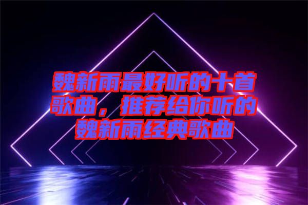魏新雨最好聽的十首歌曲，推薦給你聽的魏新雨經(jīng)典歌曲