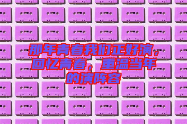 那年青春我們正好演，回憶青春，重溫當(dāng)年的演陣容