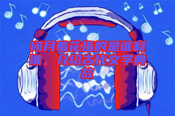 閉月羞花指的是誰(shuí)和誰(shuí)，介紹古代文學(xué)典故