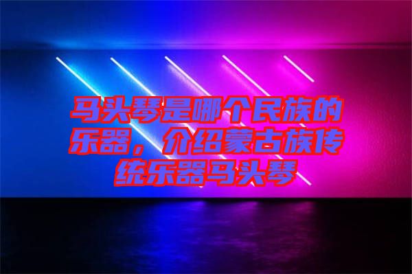 馬頭琴是哪個民族的樂器，介紹蒙古族傳統(tǒng)樂器馬頭琴