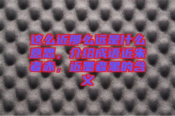 這么近那么遠(yuǎn)是什么意思，介紹成語近朱者赤，近墨者黑的含義