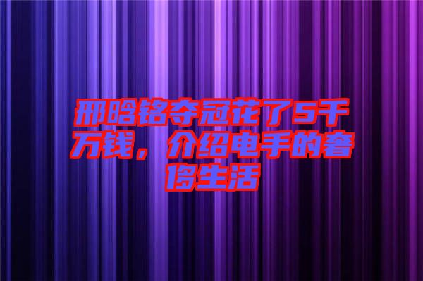 邢晗銘奪冠花了5千萬(wàn)錢(qián)，介紹電手的奢侈生活
